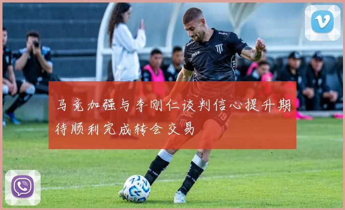马竞加强与李刚仁谈判信心提升期待顺利完成转会交易