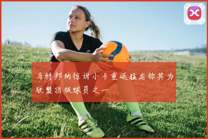 马特邦纳惊讶小卡重返猛龙称其为联盟顶级球员之一