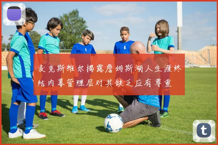 麦克斯维尔揭露詹姆斯湖人生涯终结内幕管理层对其缺乏应有尊重