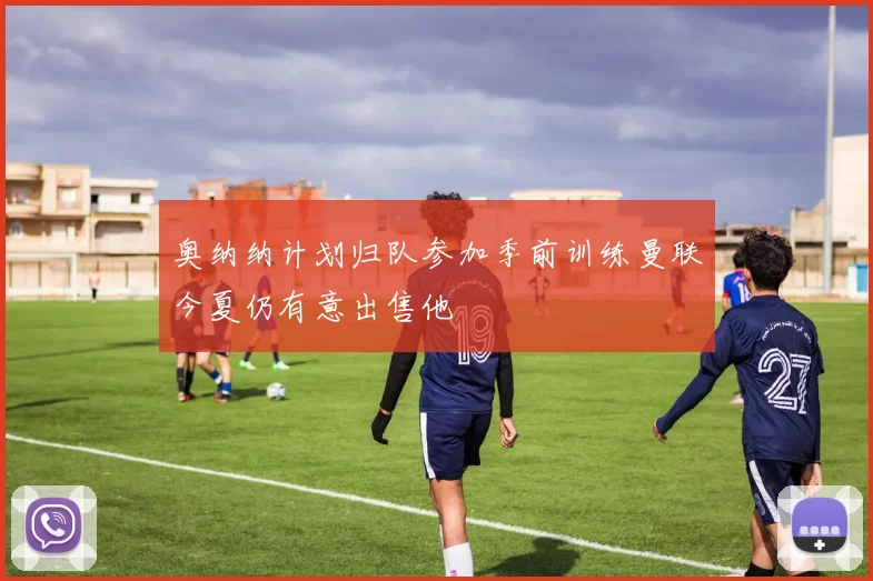 奥纳纳计划归队参加季前训练曼联今夏仍有意出售他