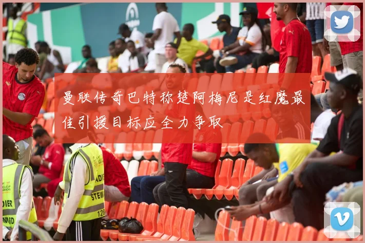 曼联传奇巴特称楚阿梅尼是红魔最佳引援目标应全力争取