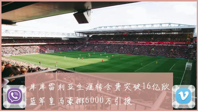 库库雷利亚生涯转会费突破16亿欧蓝军皇马豪掷6000万引援