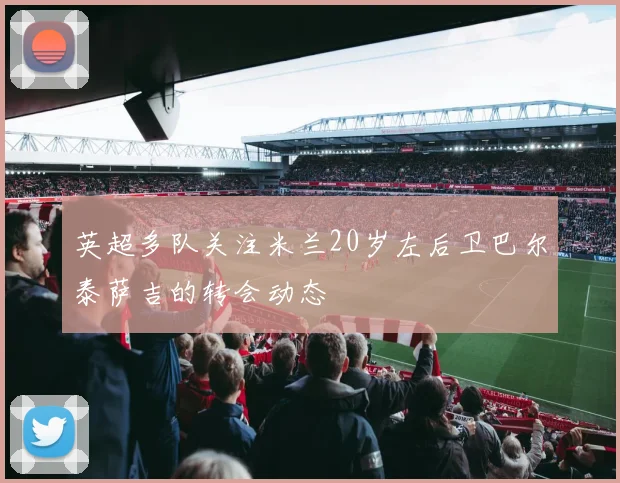 英超多队关注米兰20岁左后卫巴尔泰萨吉的转会动态