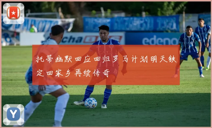 托蒂幽默回应回归罗马计划明天铁定回家乡再续传奇
